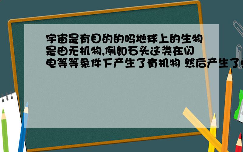 宇宙是有目的的吗地球上的生物是由无机物,例如石头这类在闪电等等条件下产生了有机物 然后产生了单细胞生物 然后生物爬上了陆