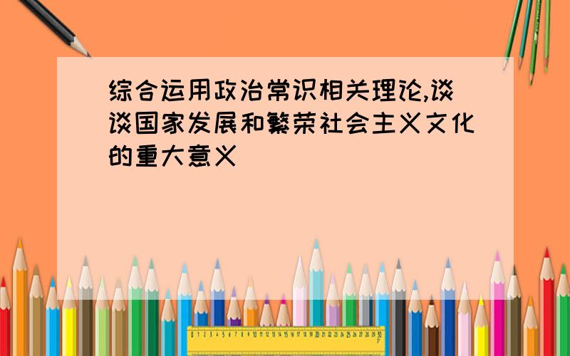 综合运用政治常识相关理论,谈谈国家发展和繁荣社会主义文化的重大意义