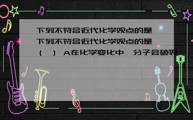 下列不符合近代化学观点的是 下列不符合近代化学观点的是 （ ） A在化学变化中,分子会破裂,