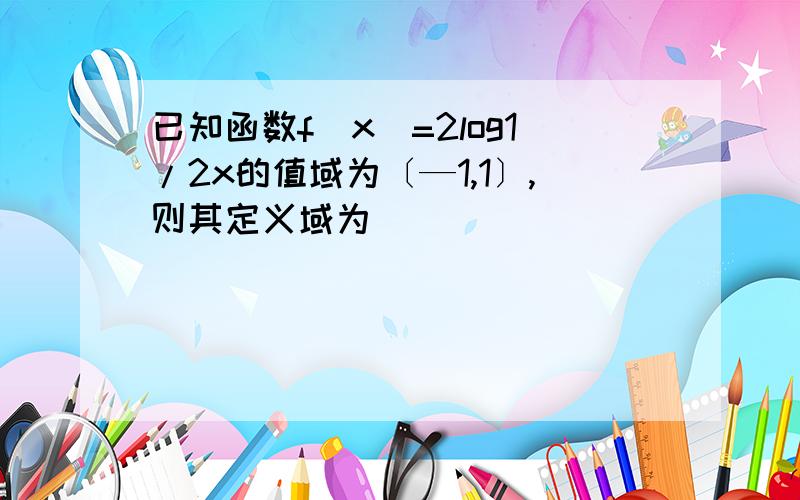 已知函数f(x)=2log1/2x的值域为〔—1,1〕,则其定义域为