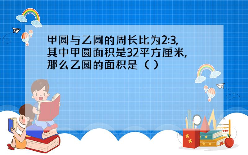 甲圆与乙圆的周长比为2:3,其中甲圆面积是32平方厘米,那么乙圆的面积是（ ）