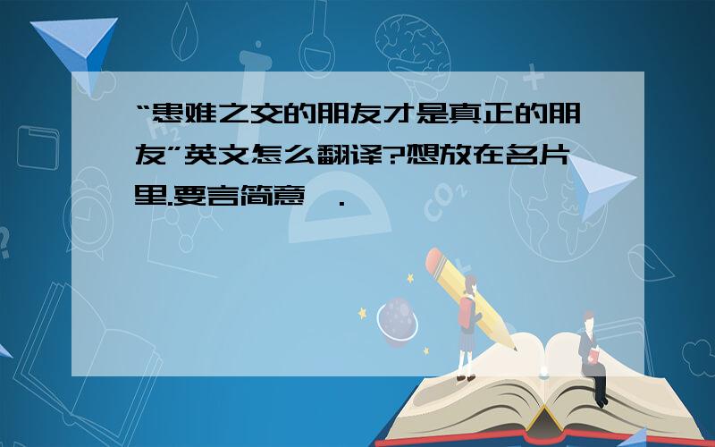 “患难之交的朋友才是真正的朋友”英文怎么翻译?想放在名片里.要言简意赅.