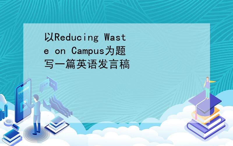 以Reducing Waste on Campus为题 写一篇英语发言稿