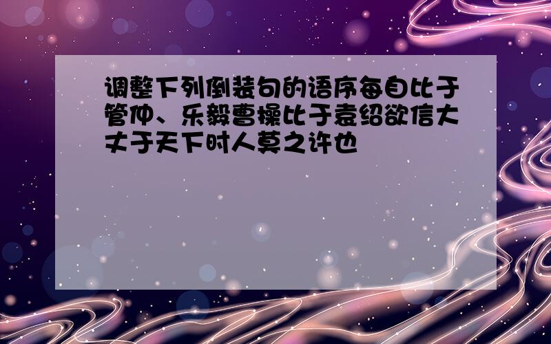 调整下列倒装句的语序每自比于管仲、乐毅曹操比于袁绍欲信大丈于天下时人莫之许也