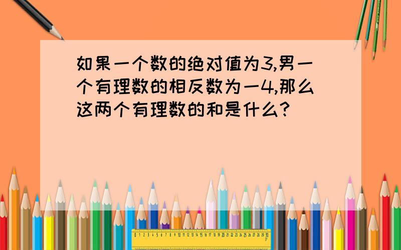 如果一个数的绝对值为3,男一个有理数的相反数为一4,那么这两个有理数的和是什么?