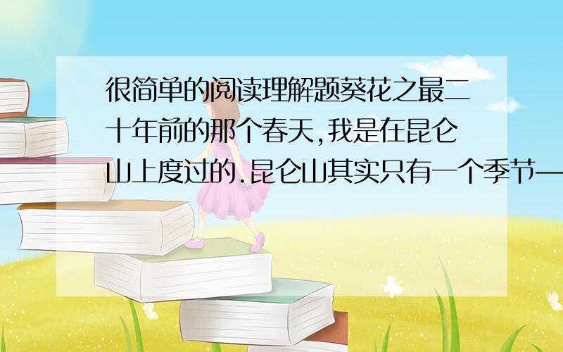 很简单的阅读理解题葵花之最二十年前的那个春天,我是在昆仑山上度过的.昆仑山其实只有一个季节――冬天,春节过后那段漫长而寒