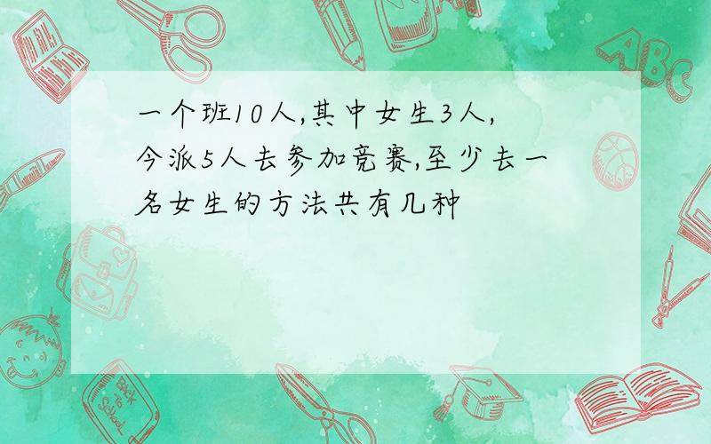 一个班10人,其中女生3人,今派5人去参加竞赛,至少去一名女生的方法共有几种