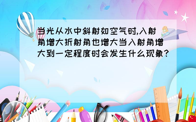 当光从水中斜射如空气时,入射角增大折射角也增大当入射角增大到一定程度时会发生什么现象?