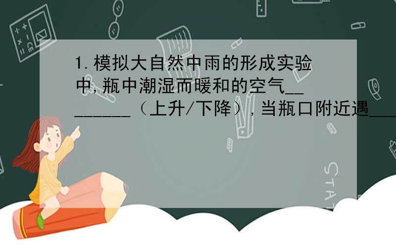 1.模拟大自然中雨的形成实验中,瓶中潮湿而暖和的空气________（上升/下降）,当瓶口附近遇________（冷/热