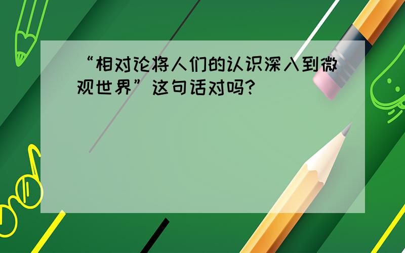 “相对论将人们的认识深入到微观世界”这句话对吗?