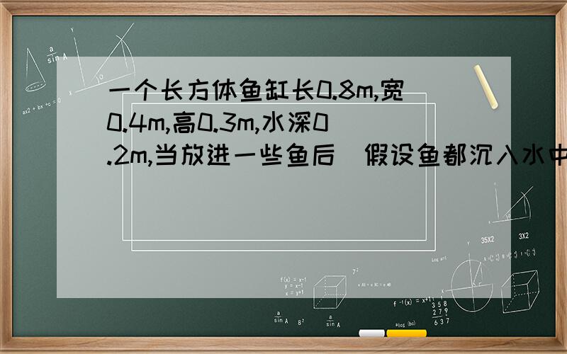 一个长方体鱼缸长0.8m,宽0.4m,高0.3m,水深0.2m,当放进一些鱼后(假设鱼都沉入水中),水面的高度上升到0.