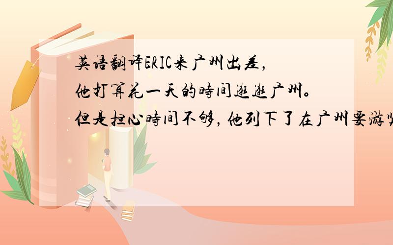 英语翻译ERIC来广州出差，他打算花一天的时间逛逛广州。但是担心时间不够，他列下了在广州要游览的地方。他最先想去的地方是