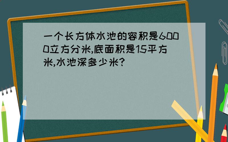 一个长方体水池的容积是6000立方分米,底面积是15平方米,水池深多少米?