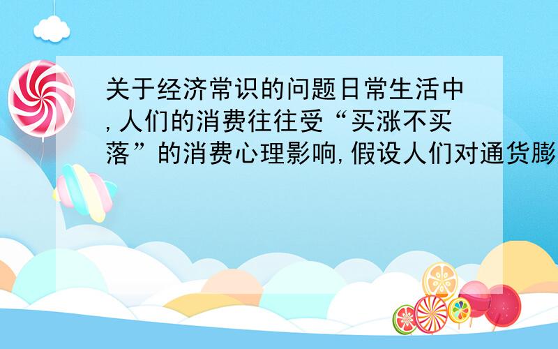 关于经济常识的问题日常生活中,人们的消费往往受“买涨不买落”的消费心理影响,假设人们对通货膨胀预期日益增强.在此情况下,