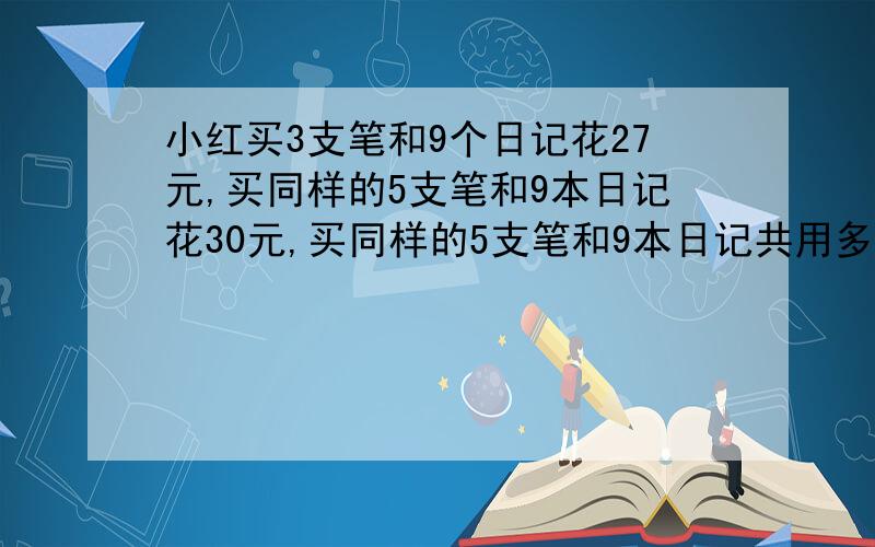 小红买3支笔和9个日记花27元,买同样的5支笔和9本日记花30元,买同样的5支笔和9本日记共用多少元?