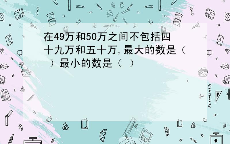 在49万和50万之间不包括四十九万和五十万,最大的数是（ ）最小的数是（ ）