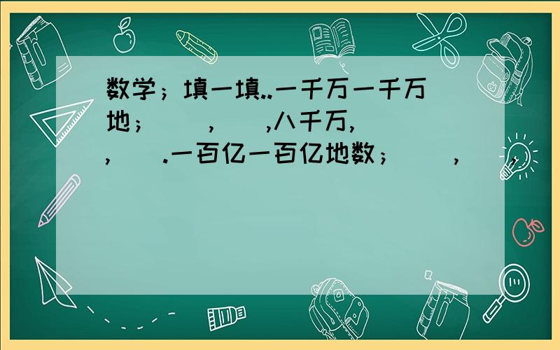 数学；填一填..一千万一千万地；（）,（）,八千万,（）,（）.一百亿一百亿地数；（）,（）,