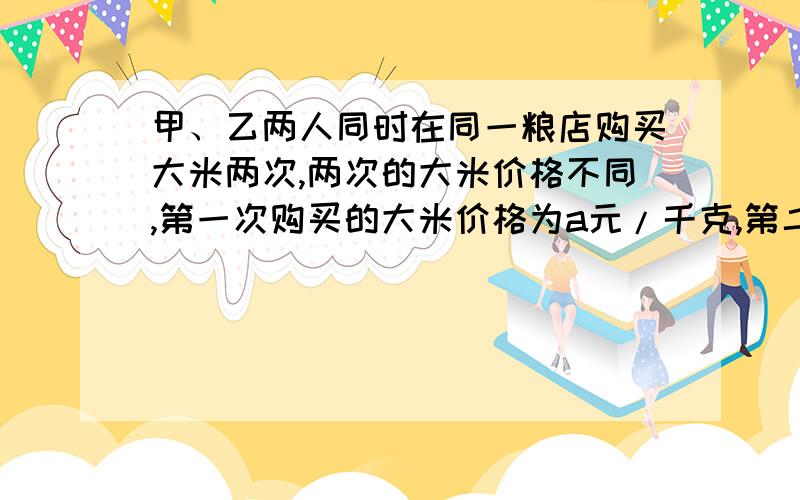 甲、乙两人同时在同一粮店购买大米两次,两次的大米价格不同,第一次购买的大米价格为a元/千克,第二次购买的大米价格为b元/