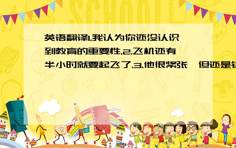 英语翻译1.我认为你还没认识到教育的重要性.2.飞机还有半小时就要起飞了.3.他很紧张,但还是镇定地回答了所有的问题.4