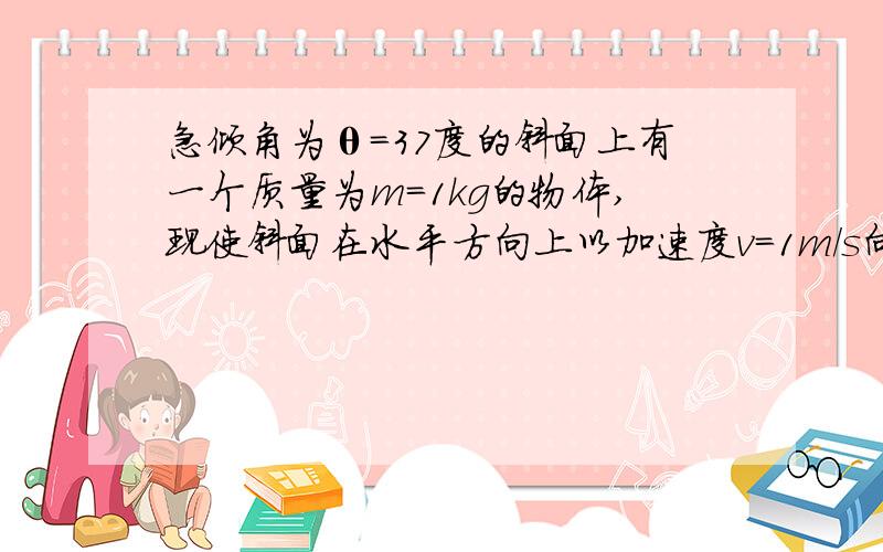 急倾角为θ=37度的斜面上有一个质量为m=1kg的物体,现使斜面在水平方向上以加速度v=1m／s向左做匀速直线运动