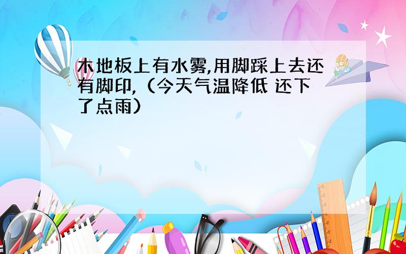 木地板上有水雾,用脚踩上去还有脚印,（今天气温降低 还下了点雨）