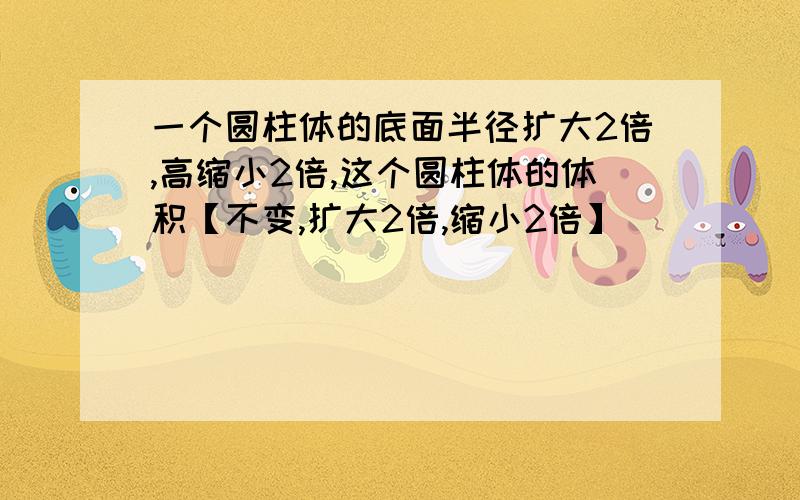 一个圆柱体的底面半径扩大2倍,高缩小2倍,这个圆柱体的体积【不变,扩大2倍,缩小2倍】