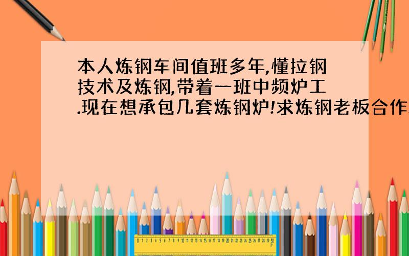 本人炼钢车间值班多年,懂拉钢技术及炼钢,带着一班中频炉工.现在想承包几套炼钢炉!求炼钢老板合作…