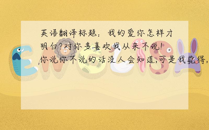 英语翻译标题：我的爱你怎样才明白?对你多喜欢我从来不说!你说你不说的话没人会知道,可是我觉得,爱是要慢慢体会的,而不是天