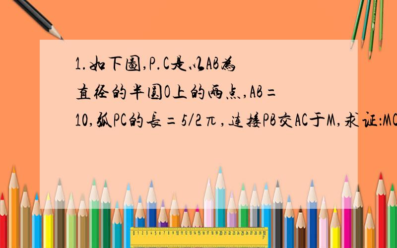 1.如下图,P.C是以AB为直径的半圆O上的两点,AB=10,弧PC的长=5／2π,连接PB交AC于M,求证：MC=BC