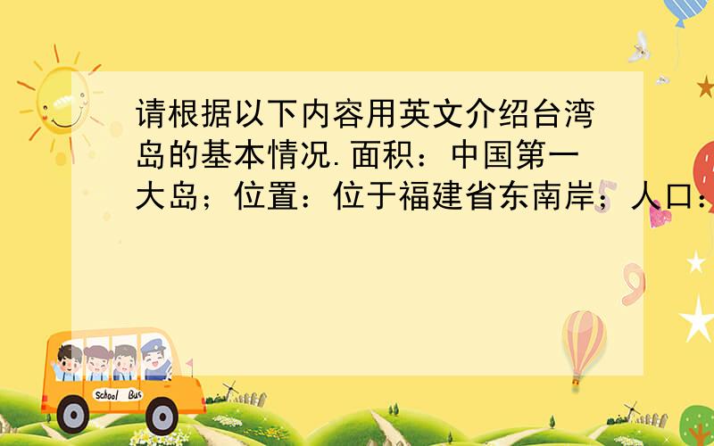 请根据以下内容用英文介绍台湾岛的基本情况.面积：中国第一大岛；位置：位于福建省东南岸；人口：2300万