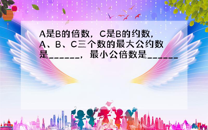 A是B的倍数，C是B的约数，A、B、C三个数的最大公约数是______，最小公倍数是______