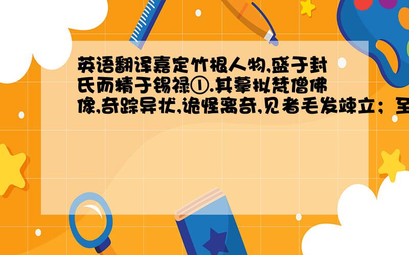 英语翻译嘉定竹根人物,盛于封氏而精于锡禄①.其摹拟梵僧佛像,奇踪异状,诡怪离奇,见者毛发竦立；至若采药仙翁,散花天女,则