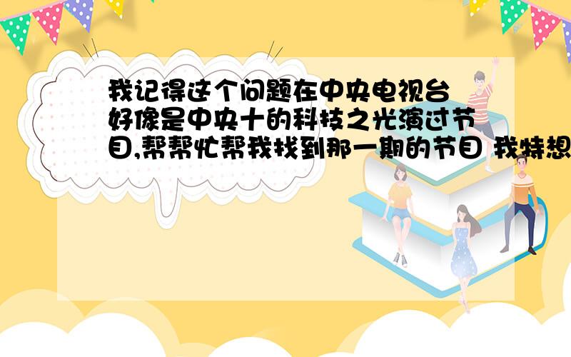 我记得这个问题在中央电视台 好像是中央十的科技之光演过节目,帮帮忙帮我找到那一期的节目 我特想看