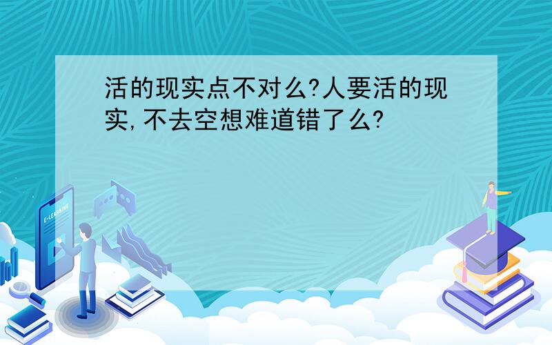 活的现实点不对么?人要活的现实,不去空想难道错了么?