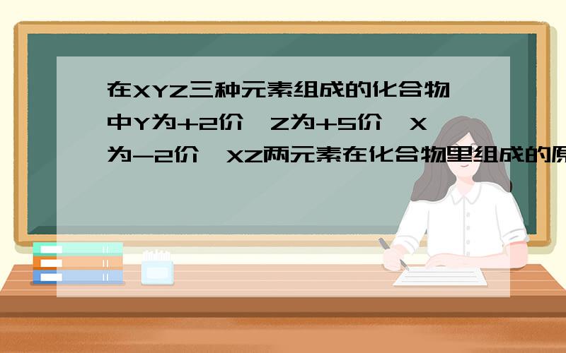 在XYZ三种元素组成的化合物中Y为+2价,Z为+5价,X为-2价,XZ两元素在化合物里组成的原子团的化合价为-3价