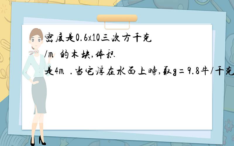 密度是0.6x10三次方千克/m³的木块,体积是4m³.当它浮在水面上时,取g=9.8牛/千克,求