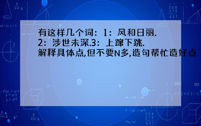 有这样几个词：1：风和日丽.2：涉世未深.3：上蹿下跳.解释具体点,但不要N多,造句帮忙造好点`我在此跪谢勒``````