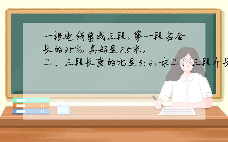 一根电线剪成三段,第一段占全长的25%,真好是7.5米,二、三段长度的比是3:2,求二、三段个长多少米?