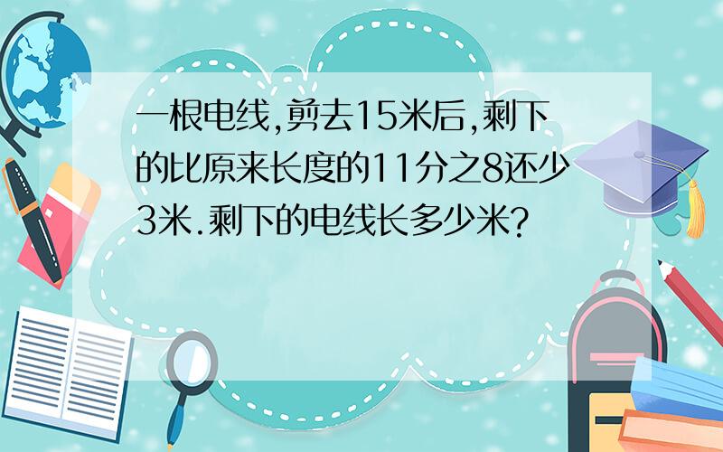 一根电线,剪去15米后,剩下的比原来长度的11分之8还少3米.剩下的电线长多少米?