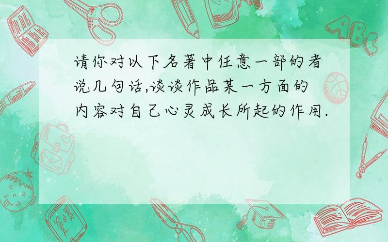 请你对以下名著中任意一部的者说几句话,谈谈作品某一方面的内容对自己心灵成长所起的作用.