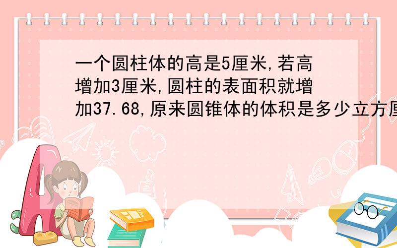 一个圆柱体的高是5厘米,若高增加3厘米,圆柱的表面积就增加37.68,原来圆锥体的体积是多少立方厘米