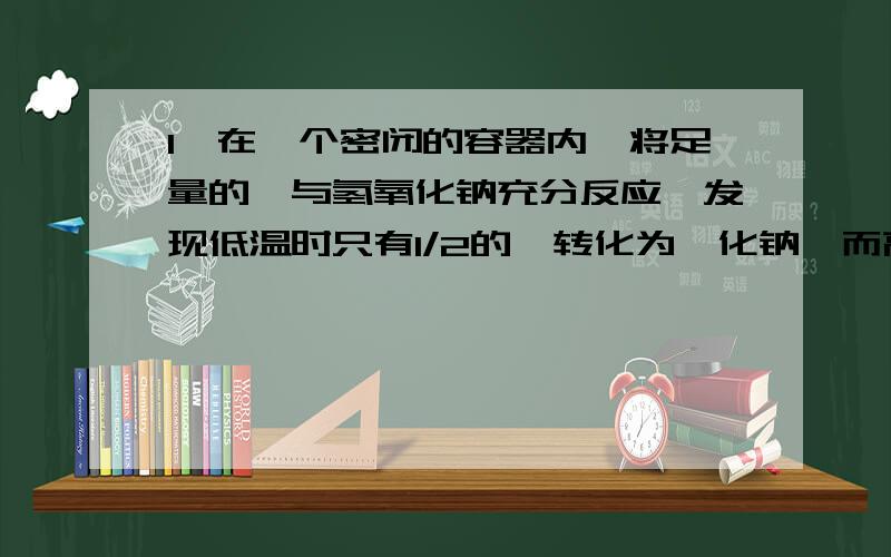 1、在一个密闭的容器内,将足量的溴与氢氧化钠充分反应,发现低温时只有1/2的溴转化为溴化钠,而高温时有5/6的溴转化为溴