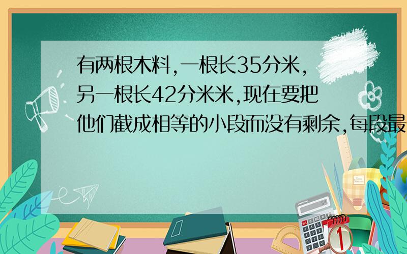 有两根木料,一根长35分米,另一根长42分米米,现在要把他们截成相等的小段而没有剩余,每段最长分别是多少