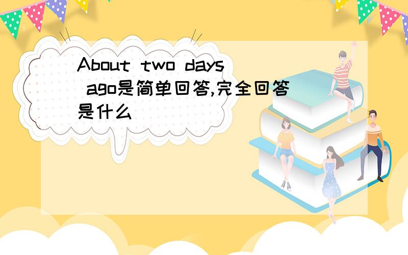 About two days ago是简单回答,完全回答是什么