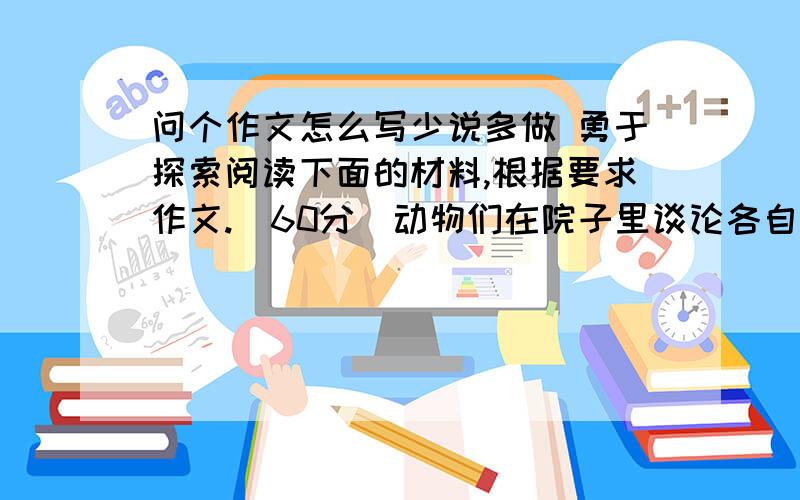 问个作文怎么写少说多做 勇于探索阅读下面的材料,根据要求作文.(60分)动物们在院子里谈论各自走错道路的经历.老牛说：“