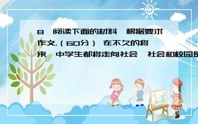 8、阅读下面的材料,根据要求作文.（60分） 在不久的将来,中学生都将走向社会,社会和校园是两个不同的世界,有人说社会是