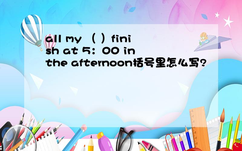 all my （ ）finish at 5：00 in the afternoon括号里怎么写?