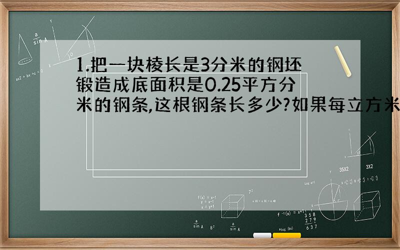 1.把一块棱长是3分米的钢坯锻造成底面积是0.25平方分米的钢条,这根钢条长多少?如果每立方米的钢条重7.8千克,这根钢