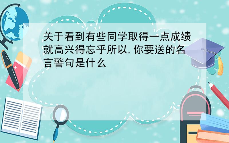 关于看到有些同学取得一点成绩就高兴得忘乎所以,你要送的名言警句是什么