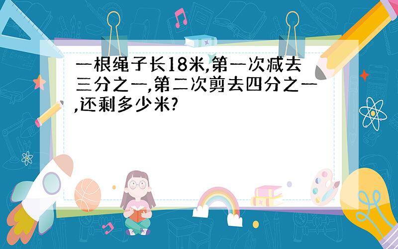 一根绳子长18米,第一次减去三分之一,第二次剪去四分之一,还剩多少米?